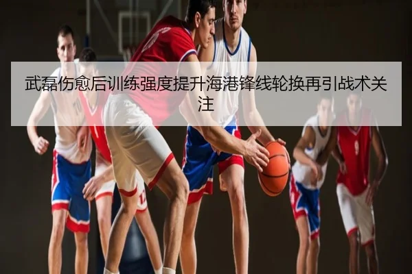 武磊伤愈后训练强度提升海港锋线轮换再引战术关注