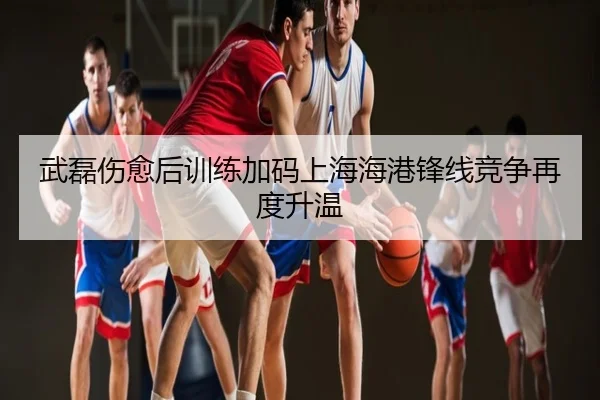 武磊伤愈后训练加码上海海港锋线竞争再度升温